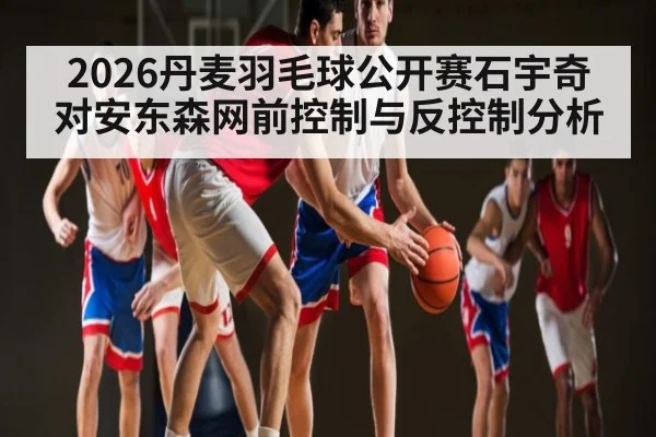 2026丹麦羽毛球公开赛石宇奇对安东森网前控制与反控制分析